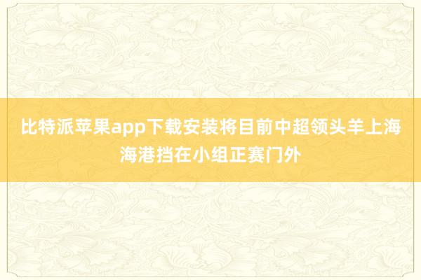比特派苹果app下载安装将目前中超领头羊上海海港挡在小组正赛门外