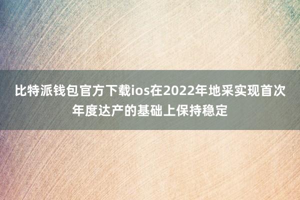 比特派钱包官方下载ios在2022年地采实现首次年度达产的基础上保持稳定